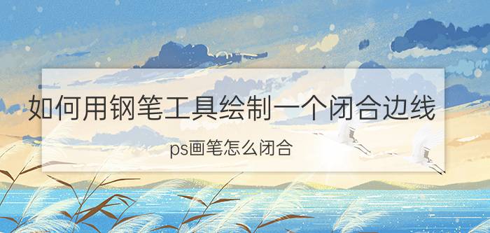 如何用钢笔工具绘制一个闭合边线 ps画笔怎么闭合？